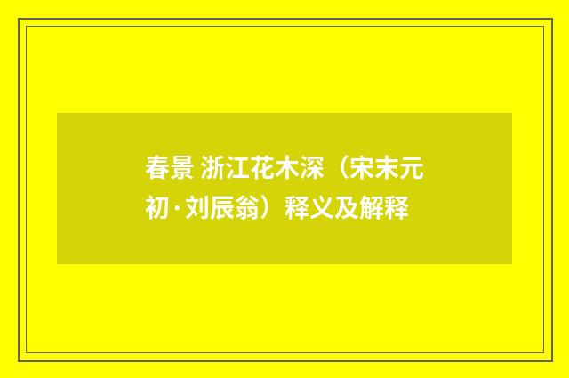 春景 浙江花木深（宋末元初·刘辰翁）释义及解释