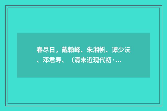 春尽日，戴翰峰、朱湘帆、谭少沅、邓君寿、（清末近现代初·黄节）释义及解释