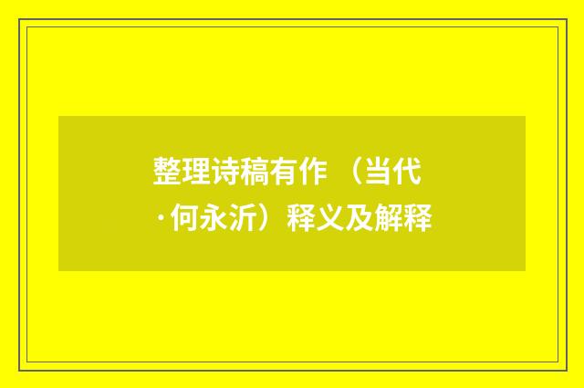 整理诗稿有作 （当代·何永沂）释义及解释