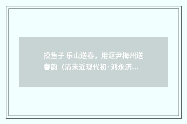 摸鱼子 乐山送春，用沤尹梅州送春韵（清末近现代初·刘永济）释义及解释