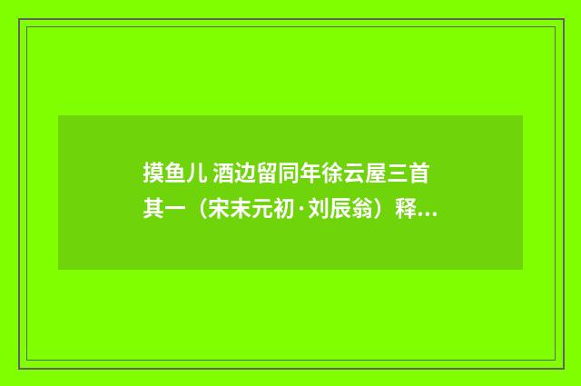 摸鱼儿 酒边留同年徐云屋三首 其一（宋末元初·刘辰翁）释义及解释