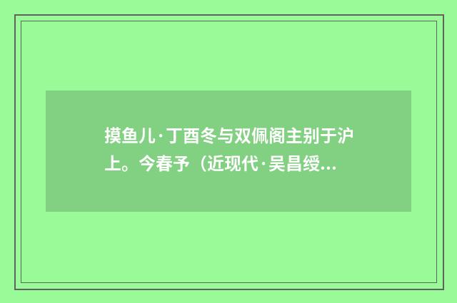 摸鱼儿·丁酉冬与双佩阁主别于沪上。今春予（近现代·吴昌绶）释义及解释