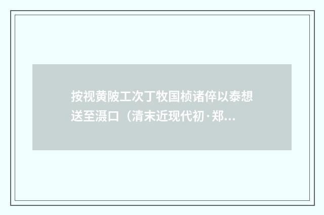 按视黄陂工次丁牧国桢诸倅以泰想送至滠口（清末近现代初·郑孝胥）释义及解释
