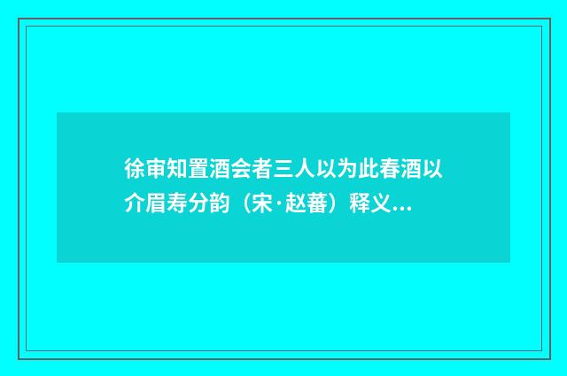 徐审知置酒会者三人以为此春酒以介眉寿分韵(宋·赵蕃)释义及解释