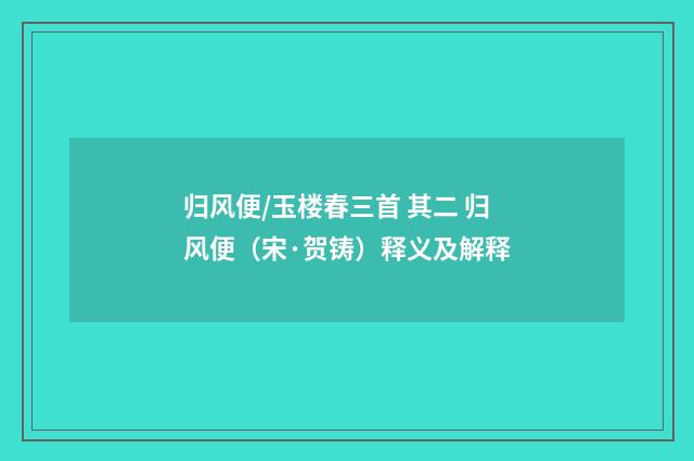 归风便/玉楼春三首 其二 归风便（宋·贺铸）释义及解释