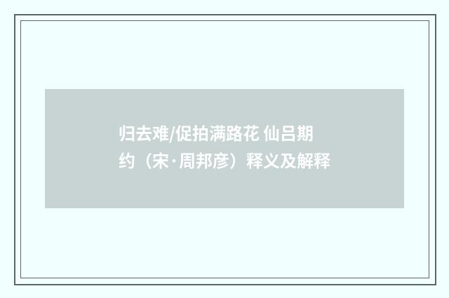 归去难/促拍满路花 仙吕期约（宋·周邦彦）释义及解释