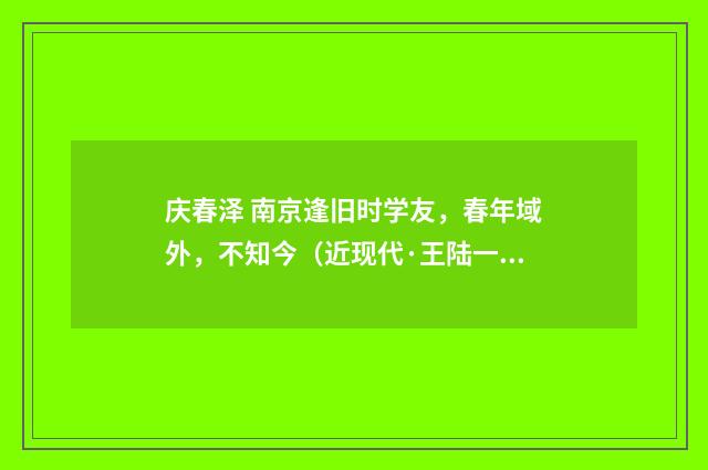庆春泽 南京逢旧时学友，春年域外，不知今（近现代·王陆一）释义及解释