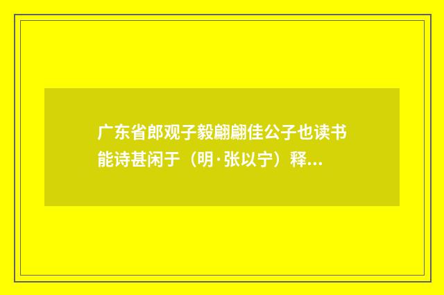 广东省郎观子毅翩翩佳公子也读书能诗甚闲于（明·张以宁）释义及解释