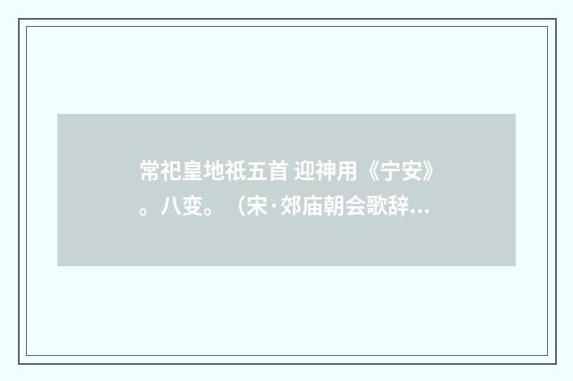 常祀皇地祇五首 迎神用《宁安》。八变。（宋·郊庙朝会歌辞）释义及解释