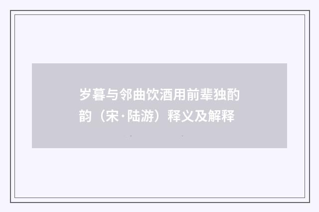 岁暮与邻曲饮酒用前辈独酌韵（宋·陆游）释义及解释