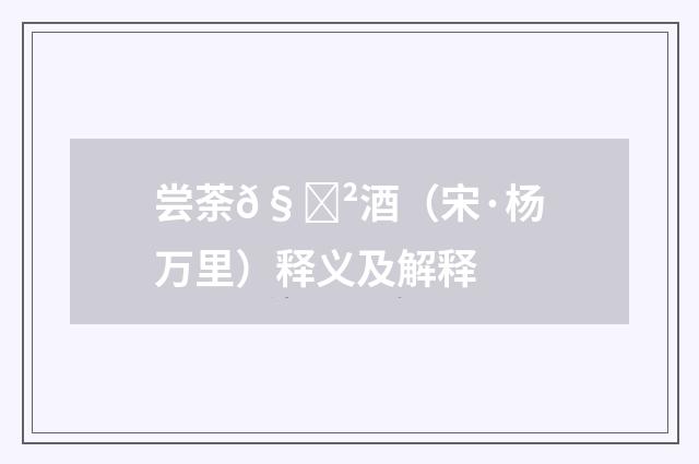 尝荼𧃲酒（宋·杨万里）释义及解释