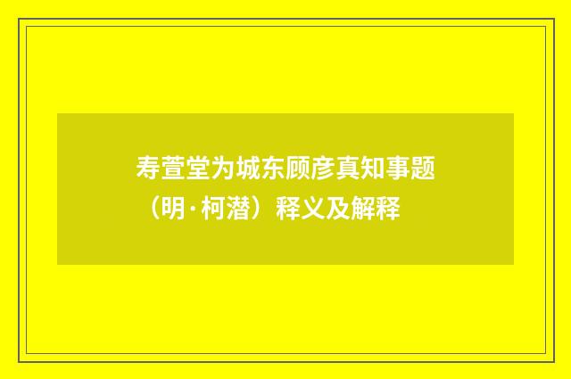 寿萱堂为城东顾彦真知事题（明·柯潜）释义及解释