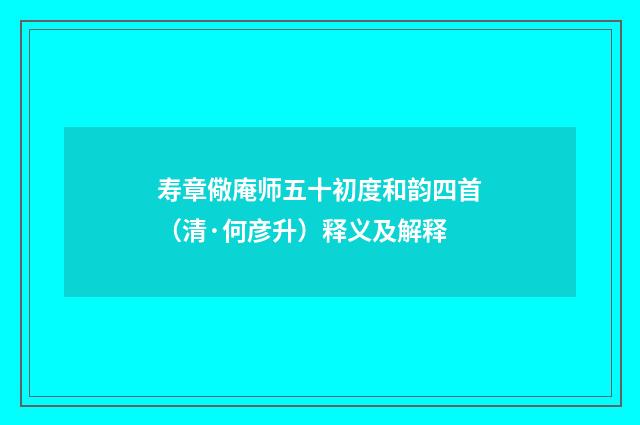 寿章儆庵师五十初度和韵四首（清·何彦升）释义及解释