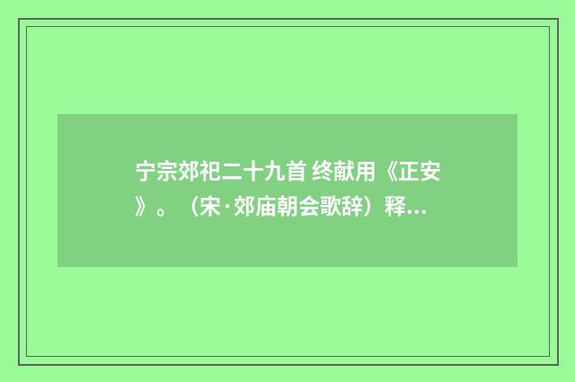 宁宗郊祀二十九首 终献用《正安》。（宋·郊庙朝会歌辞）释义及解释