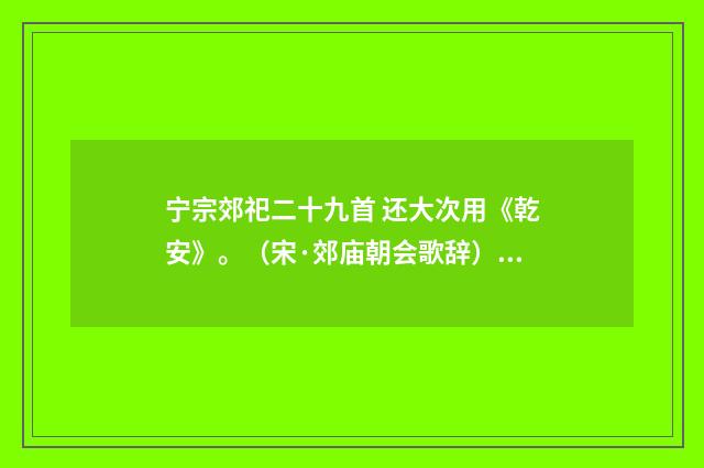 宁宗郊祀二十九首 还大次用《乾安》。（宋·郊庙朝会歌辞）释义及解释