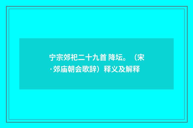宁宗郊祀二十九首 降坛。（宋·郊庙朝会歌辞）释义及解释