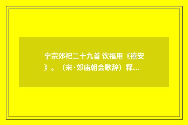 宁宗郊祀二十九首 饮福用《禧安》。（宋·郊庙朝会歌辞）释义及解释