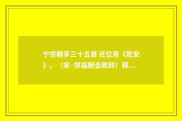 宁宗朝享三十五首 还位用《乾安》。（宋·郊庙朝会歌辞）释义及解释