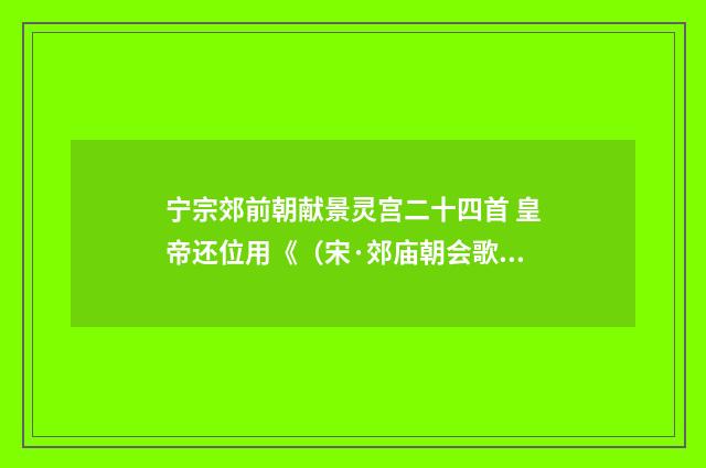 宁宗郊前朝献景灵宫二十四首 皇帝还位用《(宋·郊庙朝会歌辞)释义及解释