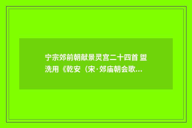 宁宗郊前朝献景灵宫二十四首 盥洗用《乾安（宋·郊庙朝会歌辞）释义及解释