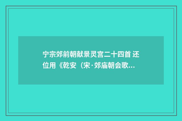 宁宗郊前朝献景灵宫二十四首 还位用《乾安（宋·郊庙朝会歌辞）释义及解释
