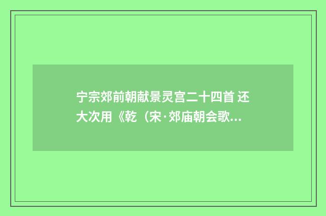 宁宗郊前朝献景灵宫二十四首 还大次用《乾（宋·郊庙朝会歌辞）释义及解释