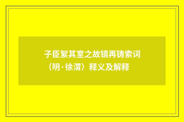 子臣絮其室之故镜再铸索词（明·徐渭）释义及解释