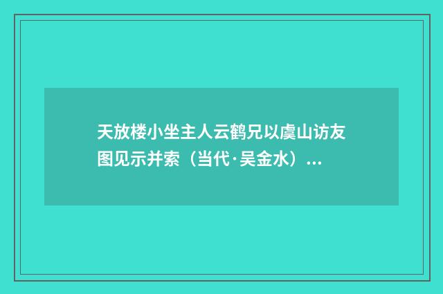 天放楼小坐主人云鹤兄以虞山访友图见示并索（当代·吴金水）释义及解释