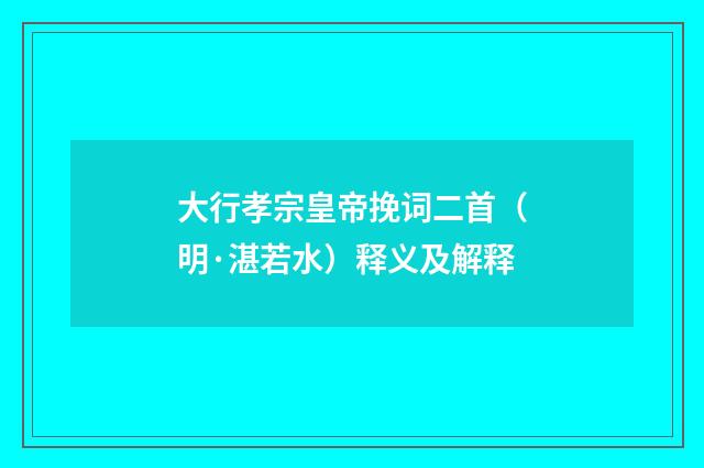 大行孝宗皇帝挽词二首（明·湛若水）释义及解释