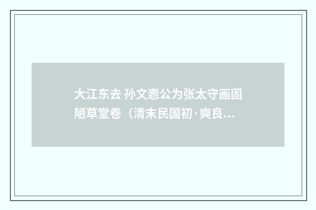 大江东去 孙文悫公为张太守画固陋草堂卷（清末民国初·奭良）释义及解释