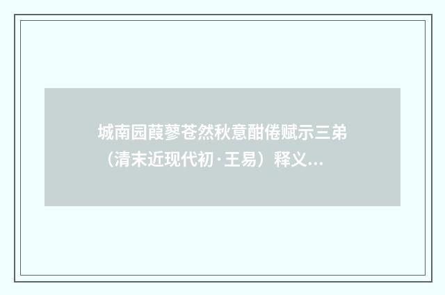 城南园葭蓼苍然秋意酣倦赋示三弟（清末近现代初·王易）释义及解释