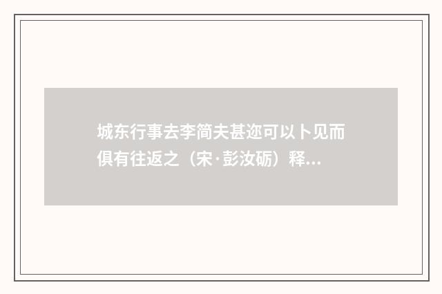 城东行事去李简夫甚迩可以卜见而俱有往返之（宋·彭汝砺）释义及解释