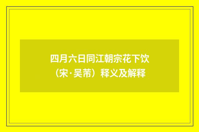 四月六日同江朝宗花下饮（宋·吴芾）释义及解释