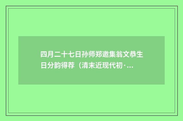 四月二十七日孙师郑邀集翁文恭生日分韵得荐（清末近现代初·郑孝胥）释义及解释
