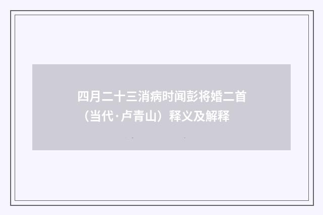 四月二十三消病时闻彭将婚二首（当代·卢青山）释义及解释