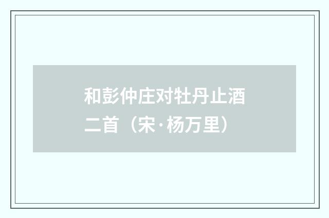 和彭仲庄对牡丹止酒二首（宋·杨万里）释义及解释