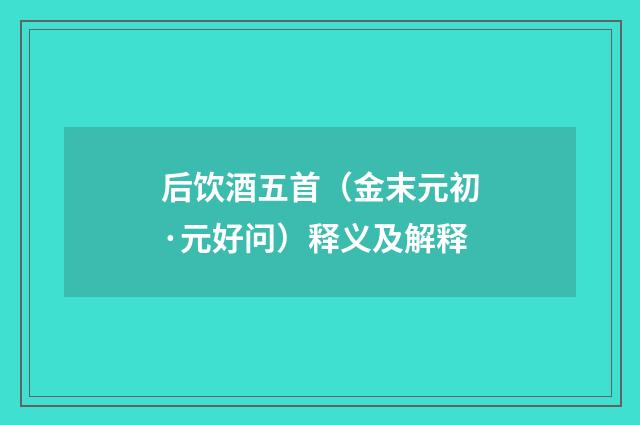 后饮酒五首（金末元初·元好问）释义及解释