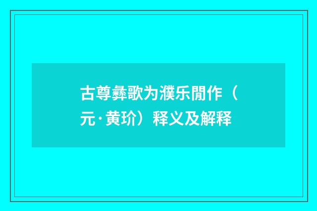 古尊彝歌为濮乐閒作（元·黄玠）释义及解释