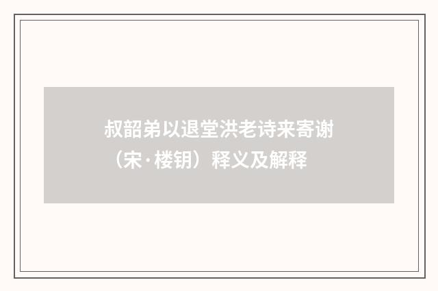 叔韶弟以退堂洪老诗来寄谢（宋·楼钥）释义及解释