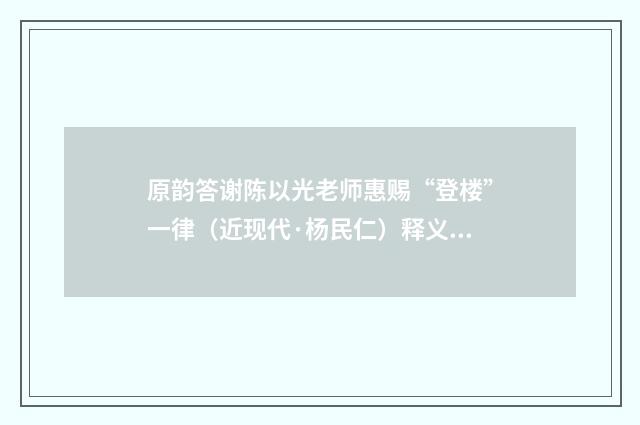 原韵答谢陈以光老师惠赐“登楼”一律（近现代·杨民仁）释义及解释