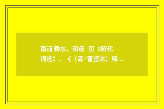 南浦 春水，和母   见《昭代词选》、《（清·曹鉴冰）释义及解释