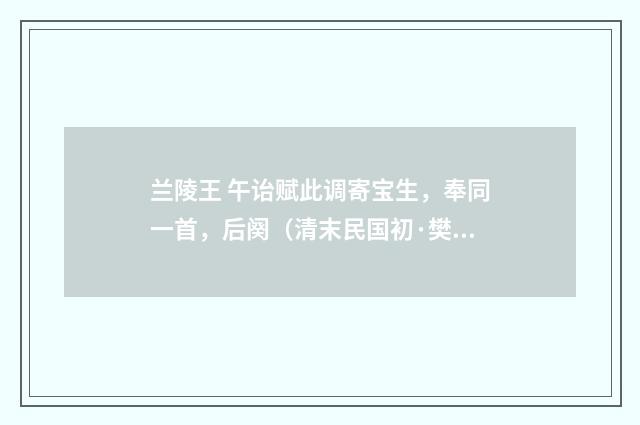 兰陵王 午诒赋此调寄宝生，奉同一首，后阕（清末民国初·樊增祥）释义及解释