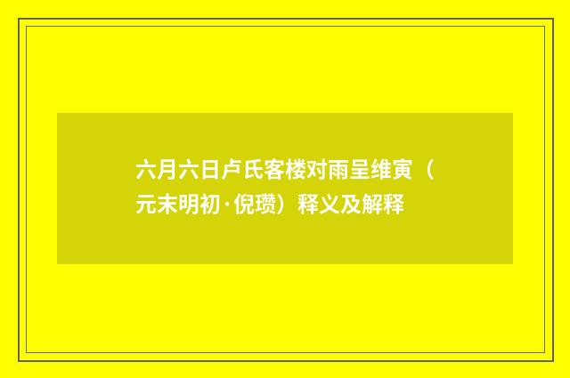 六月六日卢氏客楼对雨呈维寅（元末明初·倪瓒）释义及解释