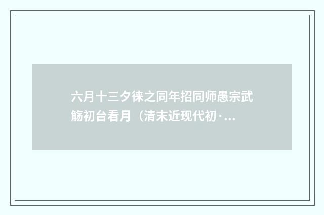 六月十三夕徕之同年招同师愚宗武觞初台看月（清末近现代初·陈三立）释义及解释