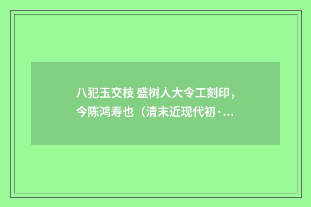 八犯玉交枝 盛树人大令工刻印，今陈鸿寿也（清末近现代初·赵熙）释义及解释