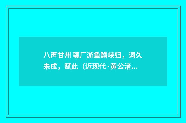 八声甘州 瓠厂游鱼鳞峡归，词久未成，赋此（近现代·黄公渚）释义及解释
