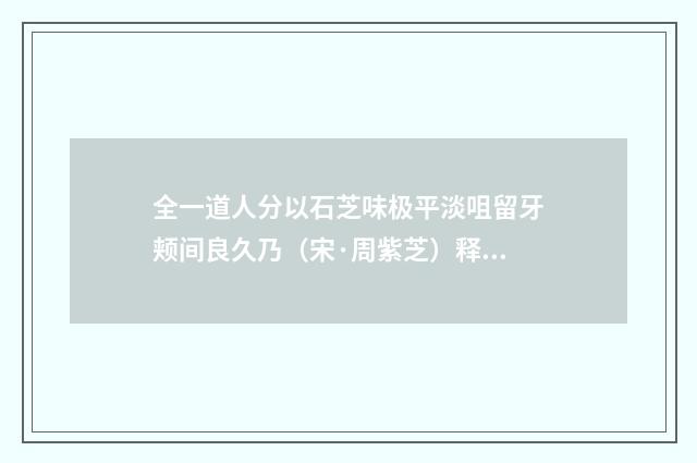 全一道人分以石芝味极平淡咀留牙颊间良久乃（宋·周紫芝）释义及解释