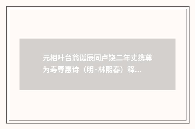 元相叶台翁诞辰同卢饶二年丈携尊为寿辱惠诗（明·林熙春）释义及解释