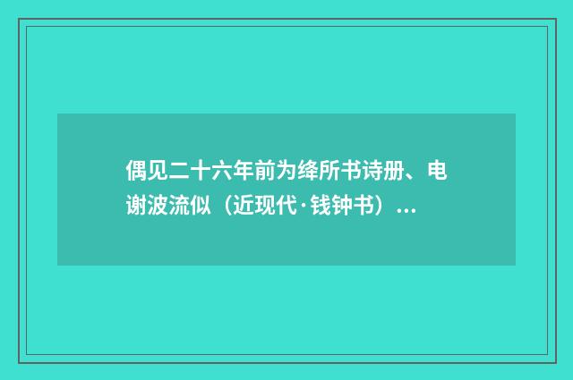 偶见二十六年前为绛所书诗册、电谢波流似（近现代·钱钟书）释义及解释