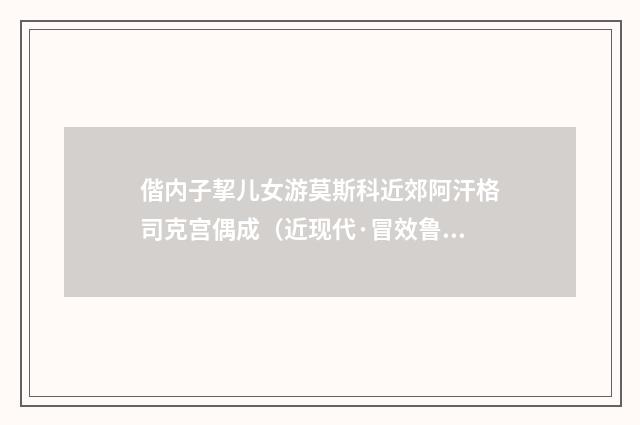 偕内子挈儿女游莫斯科近郊阿汗格司克宫偶成（近现代·冒效鲁）释义及解释